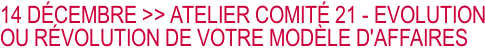 14 DÉCEMBRE >> ATELIER COMITÉ 21 - EVOLUTION OU RÉVOLUTION DE VOTRE MODÈLE D'AFFAIRES